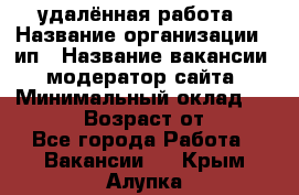 удалённая работа › Название организации ­ ип › Название вакансии ­ модератор сайта › Минимальный оклад ­ 39 500 › Возраст от ­ 18 - Все города Работа » Вакансии   . Крым,Алупка